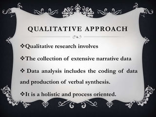 QUALITATIVE APPROACH
Qualitative research involves
The collection of extensive narrative data
 Data analysis includes the coding of data
and production of verbal synthesis.
It is a holistic and process oriented.
 