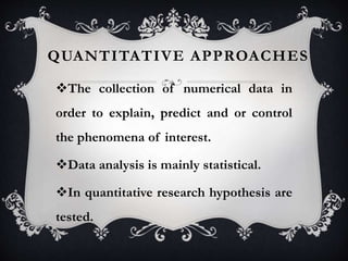 QUANTITATIVE APPROACHES
The collection of numerical data in
order to explain, predict and or control
the phenomena of interest.
Data analysis is mainly statistical.
In quantitative research hypothesis are
tested.
 