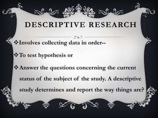 DESCRIPTIVE RESEARCH
Involves collecting data in order--
To test hypothesis or
Answer the questions concerning the current
status of the subject of the study. A descriptive
study determines and report the way things are?
 