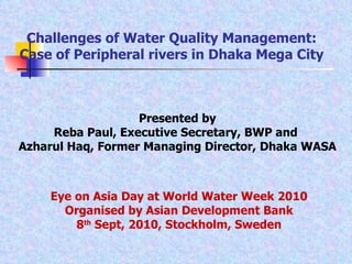 Presented by Reba Paul, Executive Secretary, BWP and  Azharul Haq, Former Managing Director, Dhaka WASA Challenges of Water Quality Management: Case of Peripheral rivers in Dhaka Mega City Eye on Asia Day at World Water Week 2010 Organised by Asian Development Bank 8 th  Sept, 2010, Stockholm, Sweden 