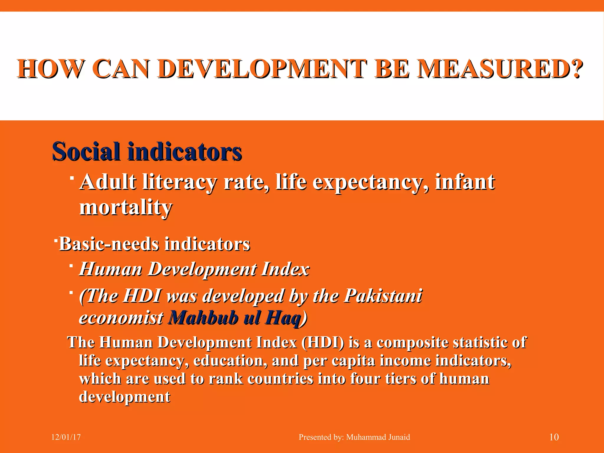 HOW CAN DEVELOPMENT BE MEASURED?HOW CAN DEVELOPMENT BE MEASURED?
Social indicatorsSocial indicators
 Adult literacy rate, life expectancy, infantAdult literacy rate, life expectancy, infant
mortalitymortality
Basic-needs indicatorsBasic-needs indicators
 Human Development IndexHuman Development Index
 (The HDI was developed by the Pakistani(The HDI was developed by the Pakistani
economisteconomist Mahbub ul HaqMahbub ul Haq))
The Human Development Index (HDI) is a composite statistic ofThe Human Development Index (HDI) is a composite statistic of
life expectancy, education, and per capita income indicators,life expectancy, education, and per capita income indicators,
which are used to rank countries into four tiers of humanwhich are used to rank countries into four tiers of human
developmentdevelopment
12/01/17 Presented by: Muhammad Junaid 10
 