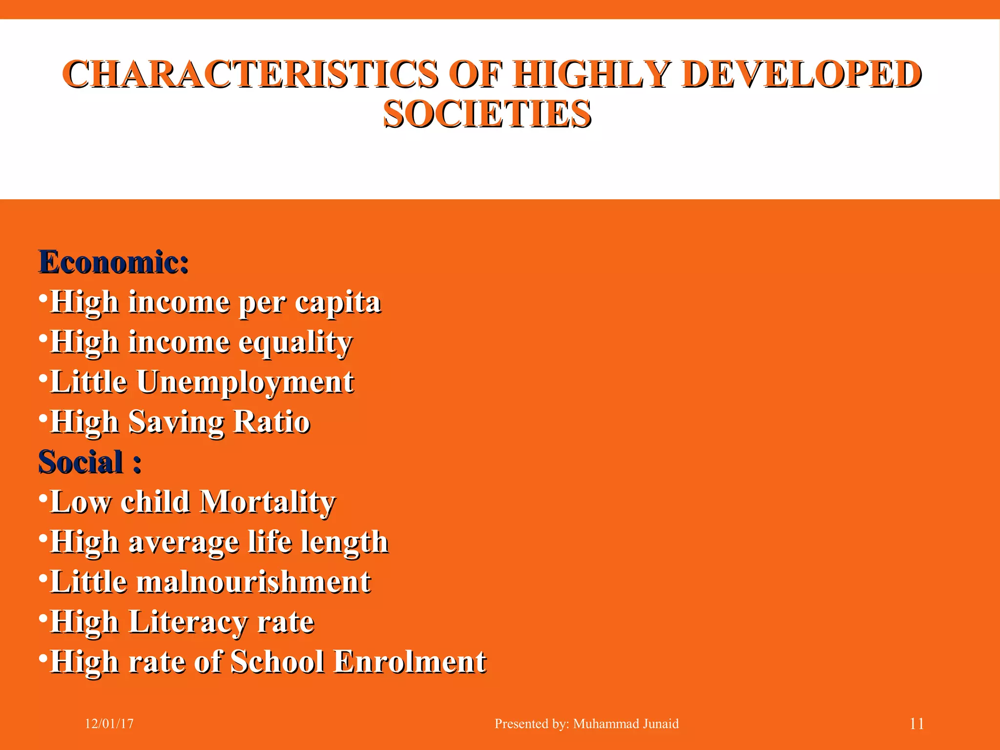 CHARACTERISTICS OF HIGHLY DEVELOPEDCHARACTERISTICS OF HIGHLY DEVELOPED
SOCIETIESSOCIETIES
Economic:Economic:
•High income per capitaHigh income per capita
•High income equalityHigh income equality
•Little UnemploymentLittle Unemployment
•High Saving RatioHigh Saving Ratio
Social :Social :
•Low child MortalityLow child Mortality
•High average life lengthHigh average life length
•Little malnourishmentLittle malnourishment
•High Literacy rateHigh Literacy rate
•High rate of School EnrolmentHigh rate of School Enrolment
12/01/17 Presented by: Muhammad Junaid 11
 