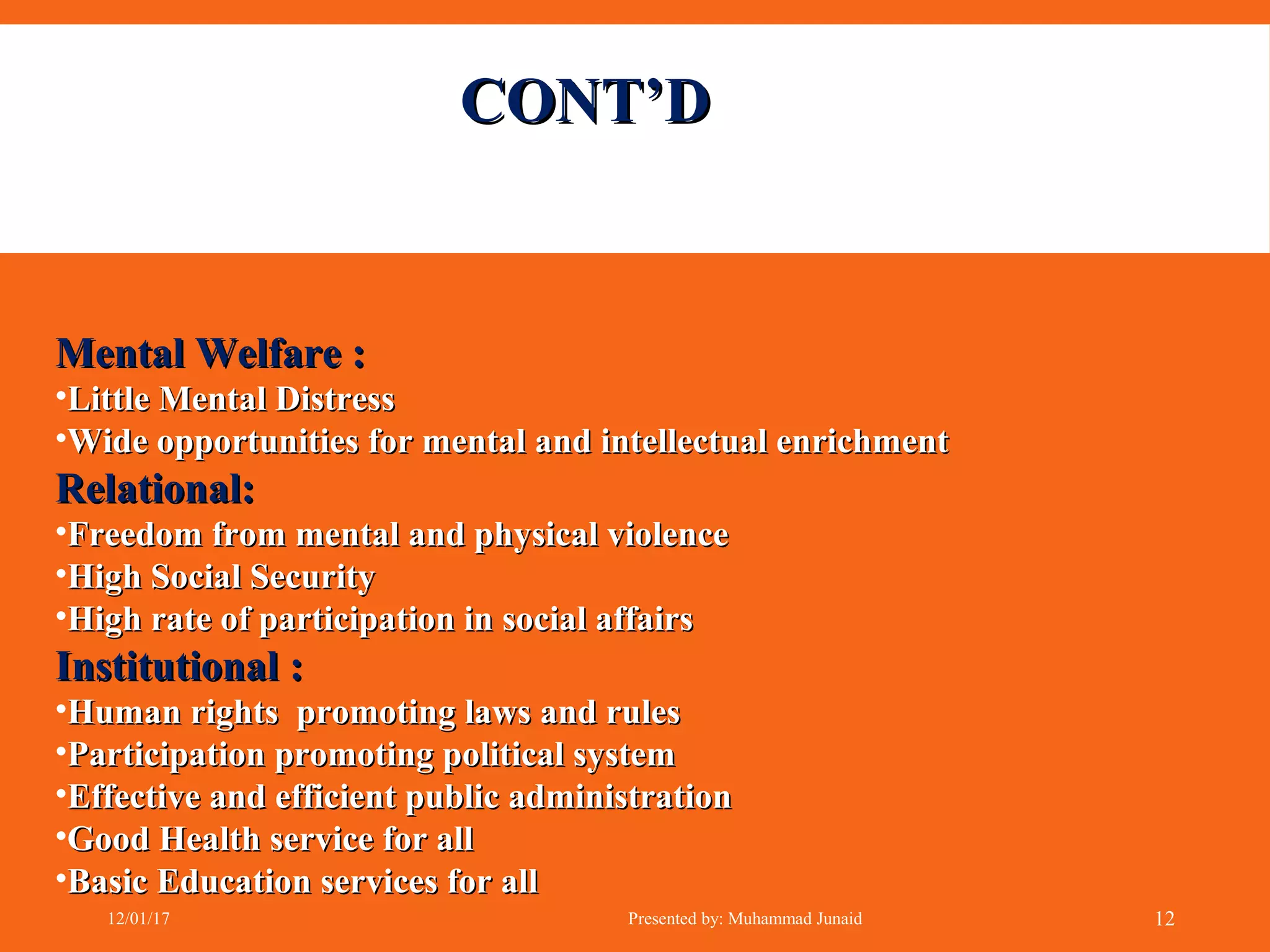 CONT’DCONT’D
Mental Welfare :Mental Welfare :
•Little Mental DistressLittle Mental Distress
•Wide opportunities for mental and intellectual enrichmentWide opportunities for mental and intellectual enrichment
Relational:Relational:
•Freedom from mental and physical violenceFreedom from mental and physical violence
•High Social SecurityHigh Social Security
•High rate of participation in social affairsHigh rate of participation in social affairs
Institutional :Institutional :
•Human rights promoting laws and rulesHuman rights promoting laws and rules
•Participation promoting political systemParticipation promoting political system
•Effective and efficient public administrationEffective and efficient public administration
•Good Health service for allGood Health service for all
•Basic Education services for allBasic Education services for all
12/01/17 Presented by: Muhammad Junaid 12
 
