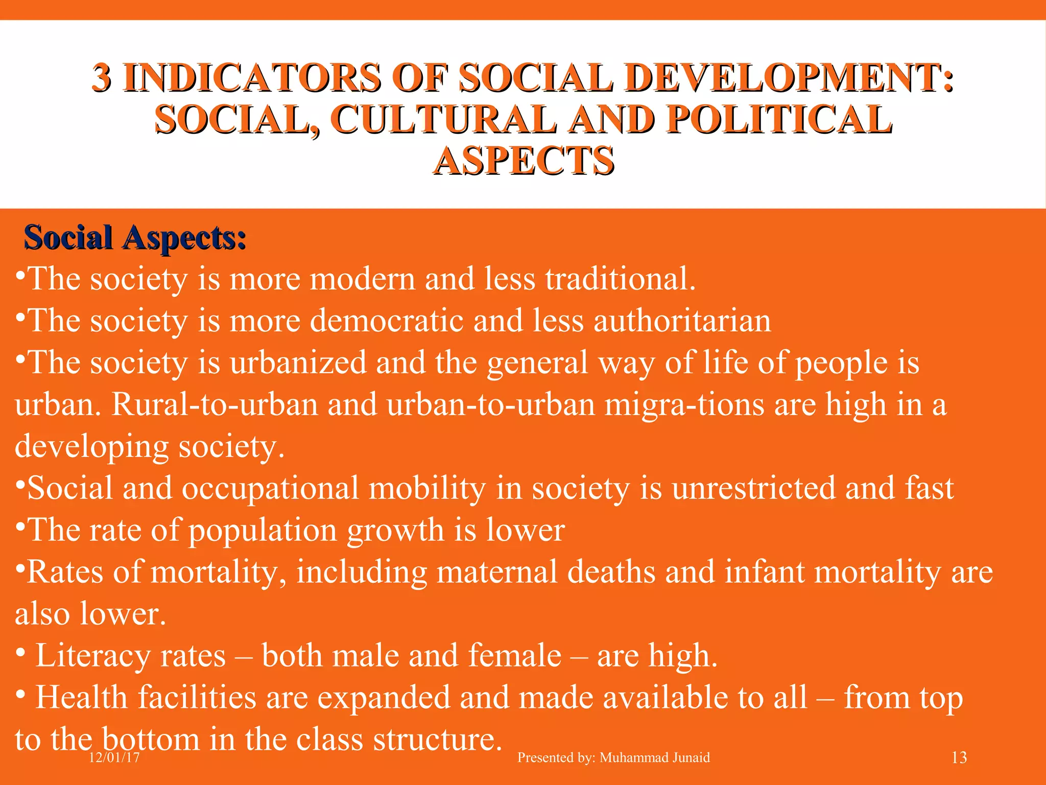 3 INDICATORS OF SOCIAL DEVELOPMENT:3 INDICATORS OF SOCIAL DEVELOPMENT:
SOCIAL, CULTURAL AND POLITICALSOCIAL, CULTURAL AND POLITICAL
ASPECTSASPECTS
Social Aspects:Social Aspects:
•The society is more modern and less traditional.
•The society is more democratic and less authoritarian
•The society is urbanized and the general way of life of people is
urban. Rural-to-urban and urban-to-urban migra-tions are high in a
developing society.
•Social and occupational mobility in society is unrestricted and fast
•The rate of population growth is lower
•Rates of mortality, including maternal deaths and infant mortality are
also lower.
• Literacy rates – both male and female – are high.
• Health facilities are expanded and made available to all – from top
to the bottom in the class structure.12/01/17 Presented by: Muhammad Junaid 13
 