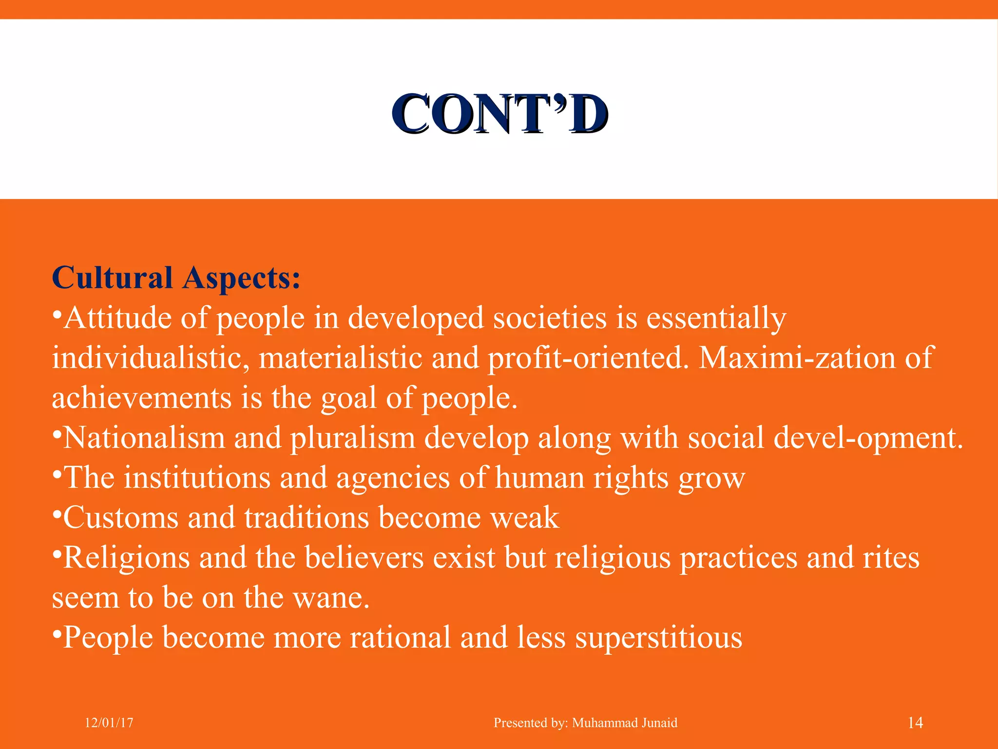CONT’DCONT’D
Cultural Aspects:
•Attitude of people in developed societies is essentially
individualistic, materialistic and profit-oriented. Maximi-zation of
achievements is the goal of people.
•Nationalism and pluralism develop along with social devel-opment.
•The institutions and agencies of human rights grow
•Customs and traditions become weak
•Religions and the believers exist but religious practices and rites
seem to be on the wane.
•People become more rational and less superstitious
12/01/17 Presented by: Muhammad Junaid 14
 