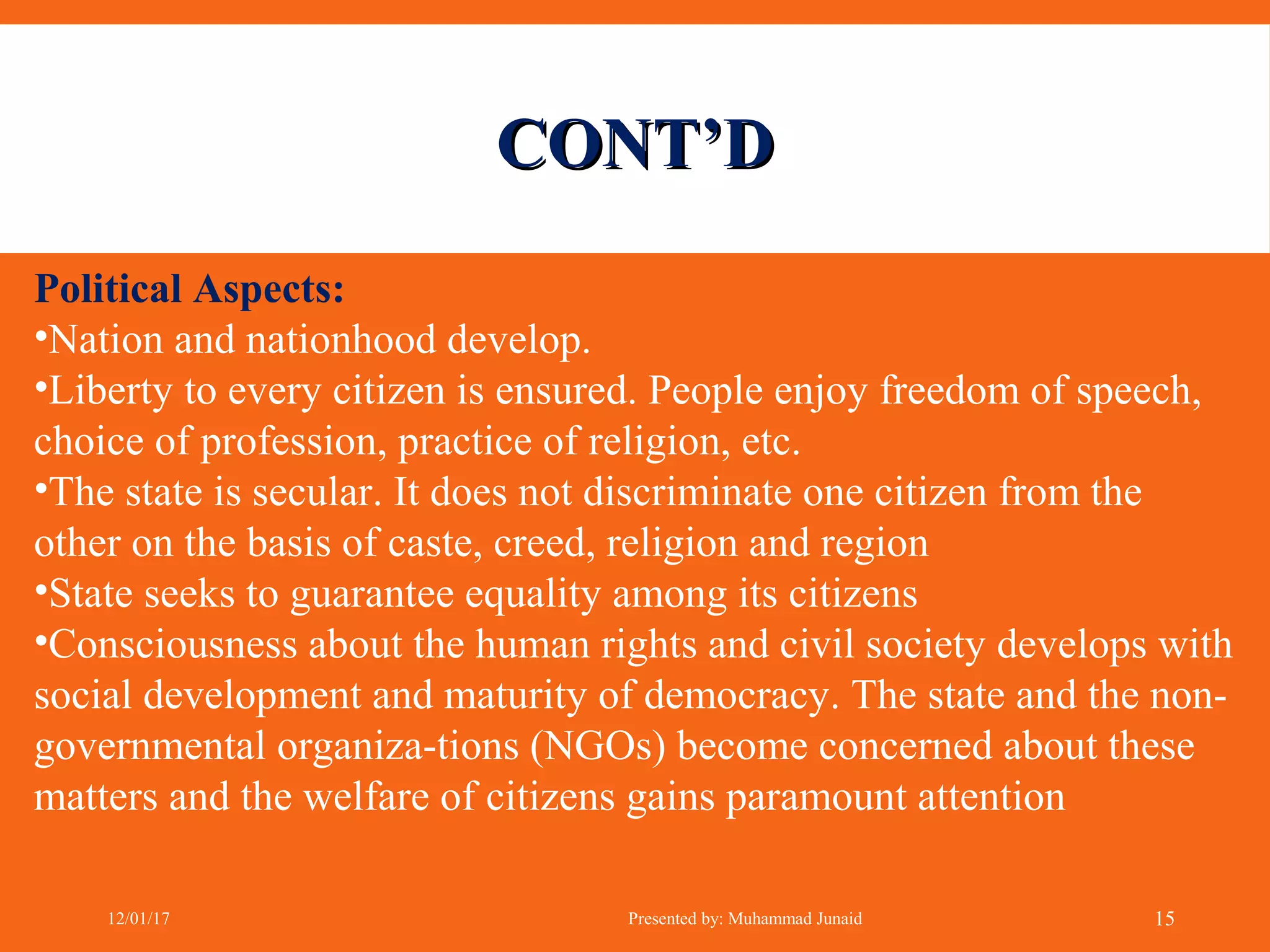 CONT’DCONT’D
Political Aspects:
•Nation and nationhood develop.
•Liberty to every citizen is ensured. People enjoy freedom of speech,
choice of profession, practice of religion, etc.
•The state is secular. It does not discriminate one citizen from the
other on the basis of caste, creed, religion and region
•State seeks to guarantee equality among its citizens
•Consciousness about the human rights and civil society develops with
social development and maturity of democracy. The state and the non-
governmental organiza-tions (NGOs) become concerned about these
matters and the welfare of citizens gains paramount attention
12/01/17 Presented by: Muhammad Junaid 15
 