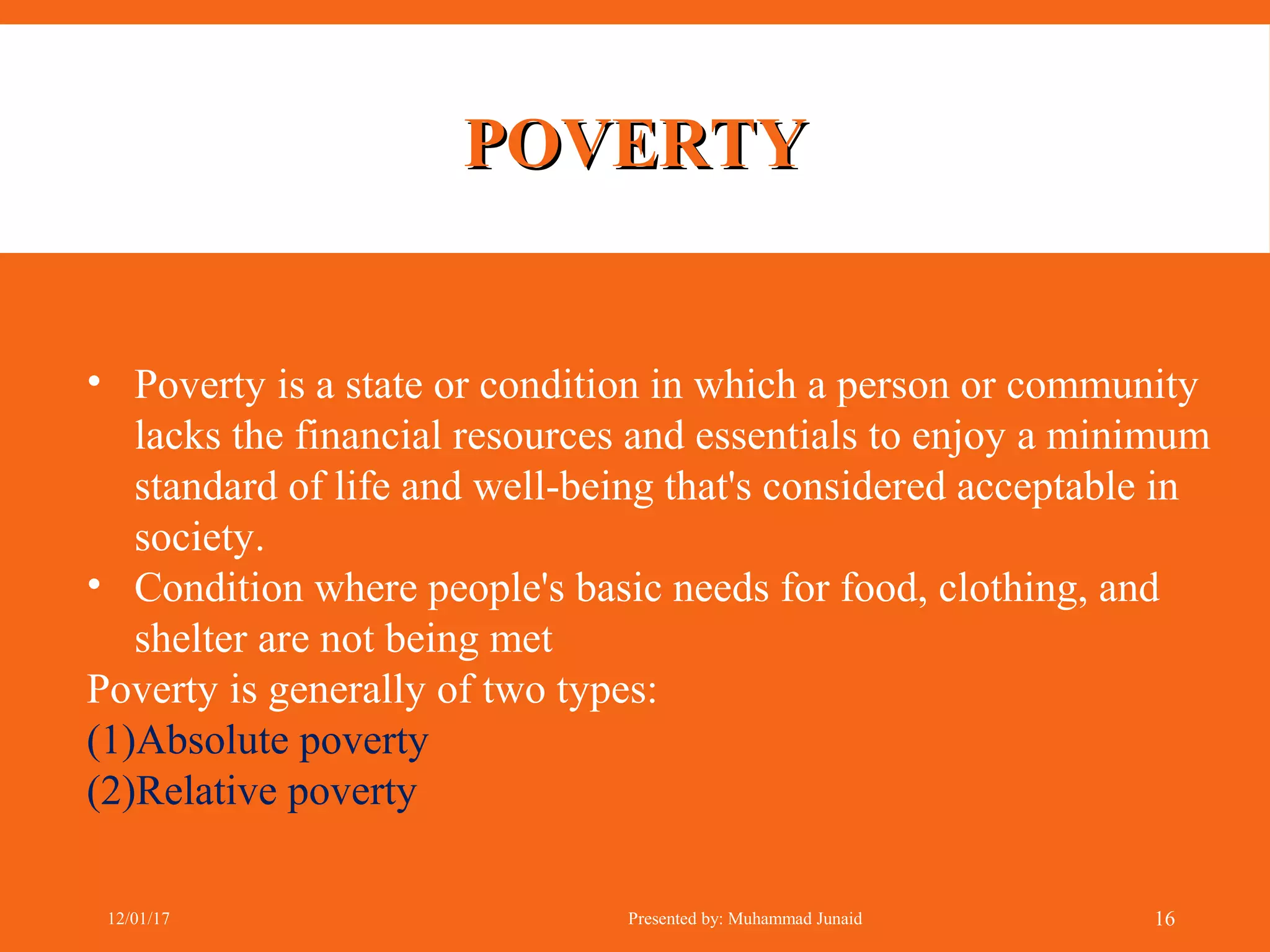 POVERTYPOVERTY
• Poverty is a state or condition in which a person or community
lacks the financial resources and essentials to enjoy a minimum
standard of life and well-being that's considered acceptable in
society.
• Condition where people's basic needs for food, clothing, and
shelter are not being met
Poverty is generally of two types:
(1)Absolute poverty
(2)Relative poverty
12/01/17 Presented by: Muhammad Junaid 16
 