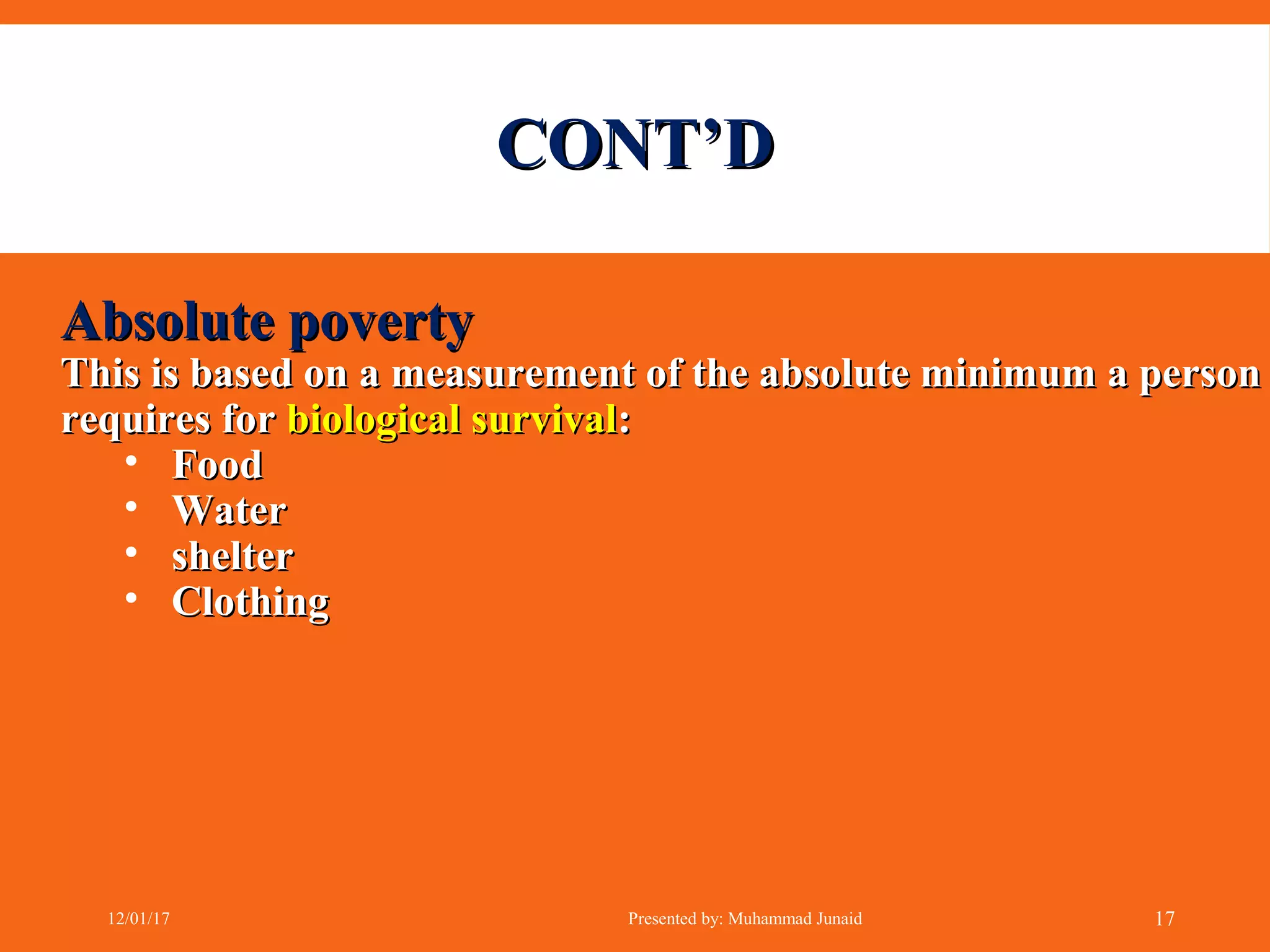 CONT’DCONT’D
Absolute povertyAbsolute poverty
This is based on a measurement of the absolute minimum a personThis is based on a measurement of the absolute minimum a person
requires forrequires for biological survivalbiological survival::
• FoodFood
• WaterWater
• sheltershelter
• ClothingClothing
12/01/17 Presented by: Muhammad Junaid 17
 