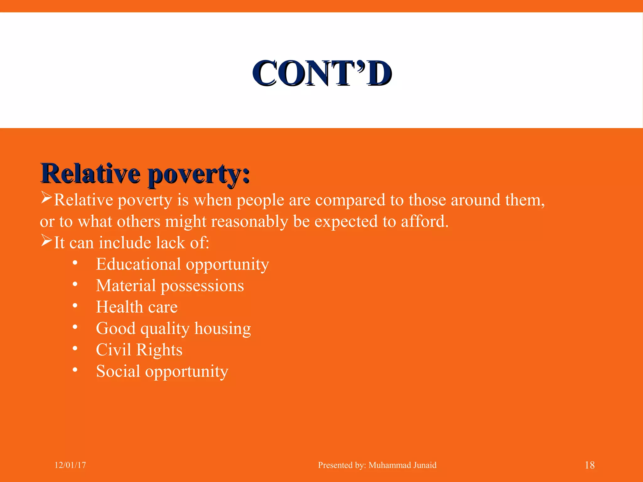 CONT’DCONT’D
Relative poverty:Relative poverty:
Relative poverty is when people are compared to those around them,
or to what others might reasonably be expected to afford.
It can include lack of:
• Educational opportunity
• Material possessions
• Health care
• Good quality housing
• Civil Rights
• Social opportunity
12/01/17 Presented by: Muhammad Junaid 18
 