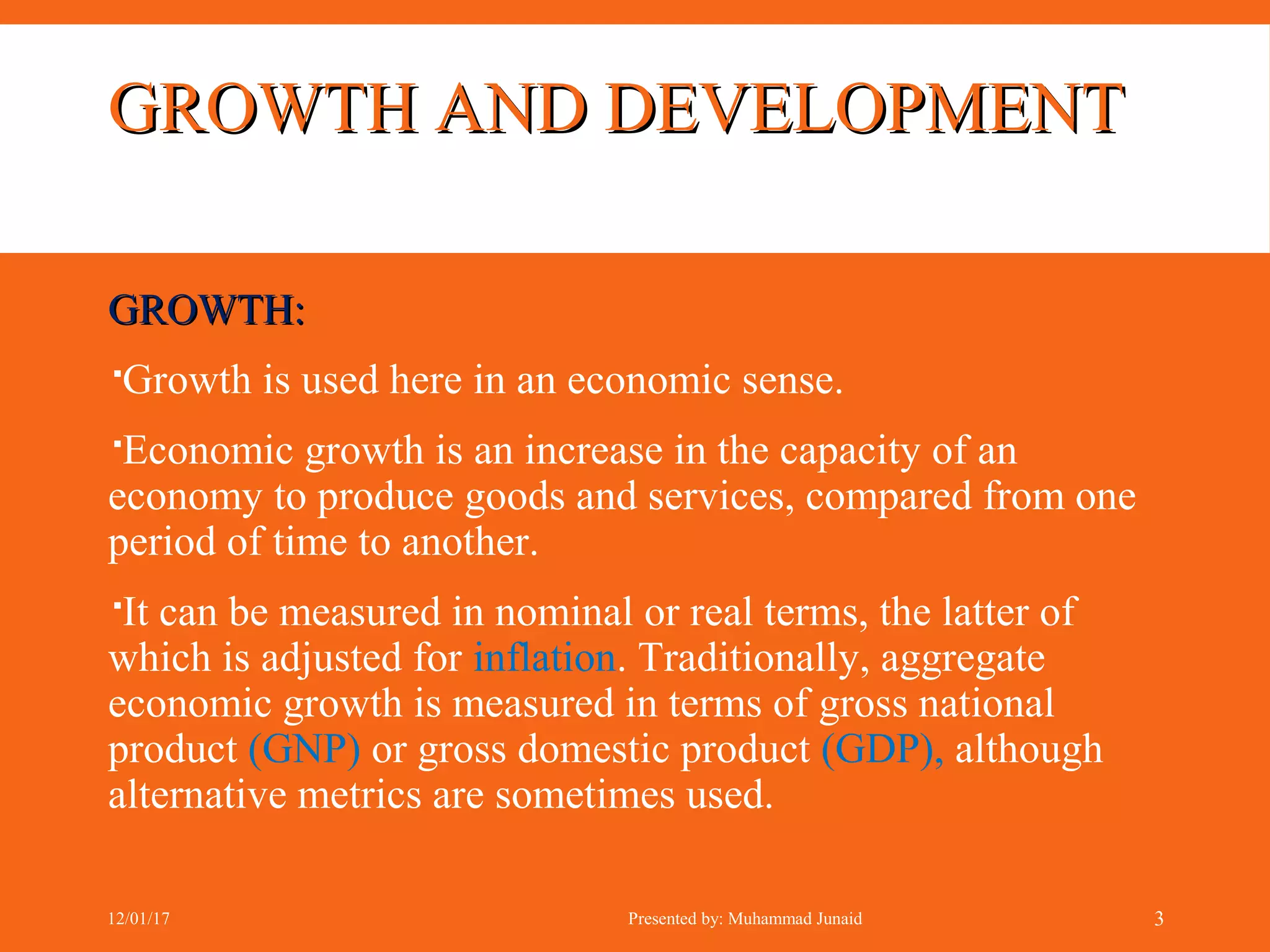 GROWTH AND DEVELOPMENTGROWTH AND DEVELOPMENT
GROWTH:GROWTH:
Growth is used here in an economic sense.
Economic growth is an increase in the capacity of an
economy to produce goods and services, compared from one
period of time to another.
It can be measured in nominal or real terms, the latter of
which is adjusted for inflation. Traditionally, aggregate
economic growth is measured in terms of gross national
product (GNP) or gross domestic product (GDP), although
alternative metrics are sometimes used.
12/01/17 Presented by: Muhammad Junaid 3
 