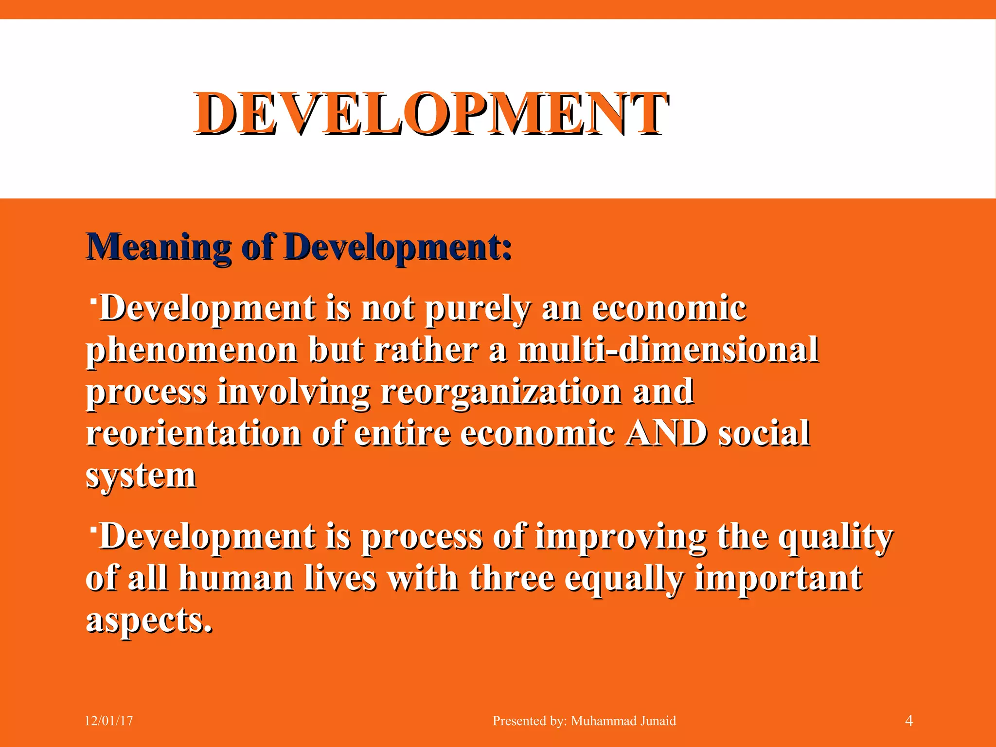Meaning of Development:Meaning of Development:
Development is not purely an economicDevelopment is not purely an economic
phenomenon but rather a multi-dimensionalphenomenon but rather a multi-dimensional
process involving reorganization andprocess involving reorganization and
reorientation of entire economic AND socialreorientation of entire economic AND social
systemsystem
Development is process of improving the qualityDevelopment is process of improving the quality
of all human lives with three equally importantof all human lives with three equally important
aspects.aspects.
DEVELOPMENTDEVELOPMENT
12/01/17 Presented by: Muhammad Junaid 4
 