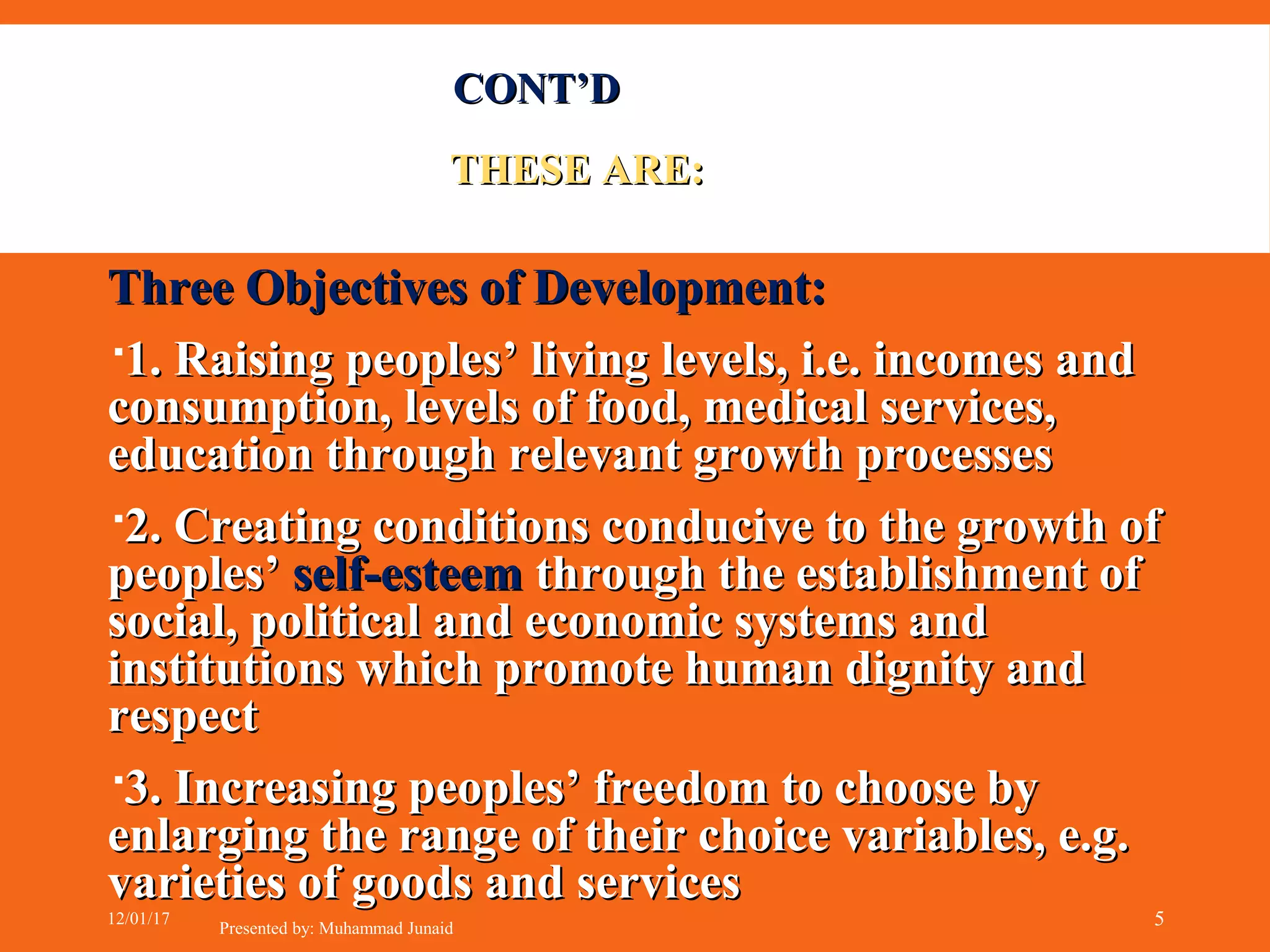 Three Objectives of Development:Three Objectives of Development:
1. Raising peoples’ living levels, i.e. incomes and1. Raising peoples’ living levels, i.e. incomes and
consumption, levels of food, medical services,consumption, levels of food, medical services,
education through relevant growth processeseducation through relevant growth processes
2. Creating conditions conducive to the growth of2. Creating conditions conducive to the growth of
peoples’peoples’ self-esteemself-esteem through the establishment ofthrough the establishment of
social, political and economic systems andsocial, political and economic systems and
institutions which promote human dignity andinstitutions which promote human dignity and
respectrespect
3. Increasing peoples’ freedom to choose by3. Increasing peoples’ freedom to choose by
enlarging the range of their choice variables, e.g.enlarging the range of their choice variables, e.g.
varieties of goods and servicesvarieties of goods and services
CONT’DCONT’D
THESE ARE:THESE ARE:
12/01/17
Presented by: Muhammad Junaid 5
 