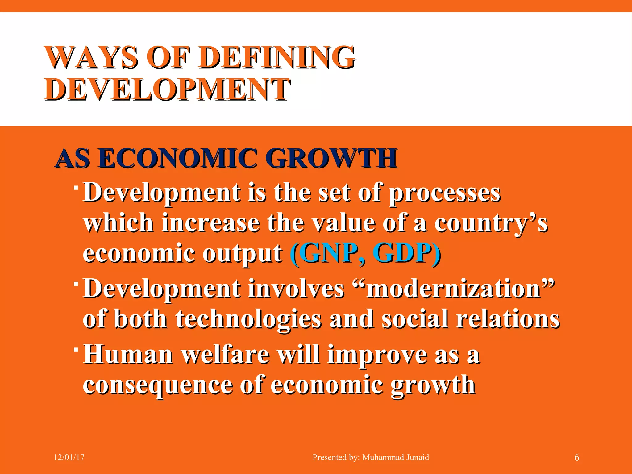WAYS OF DEFININGWAYS OF DEFINING
DEVELOPMENTDEVELOPMENT
AS ECONOMIC GROWTHAS ECONOMIC GROWTH
Development is the set of processesDevelopment is the set of processes
which increase the value of a country’swhich increase the value of a country’s
economic outputeconomic output (GNP, GDP)(GNP, GDP)
Development involves “modernization”Development involves “modernization”
of both technologies and social relationsof both technologies and social relations
Human welfare will improve as aHuman welfare will improve as a
consequence of economic growthconsequence of economic growth
12/01/17 Presented by: Muhammad Junaid 6
 