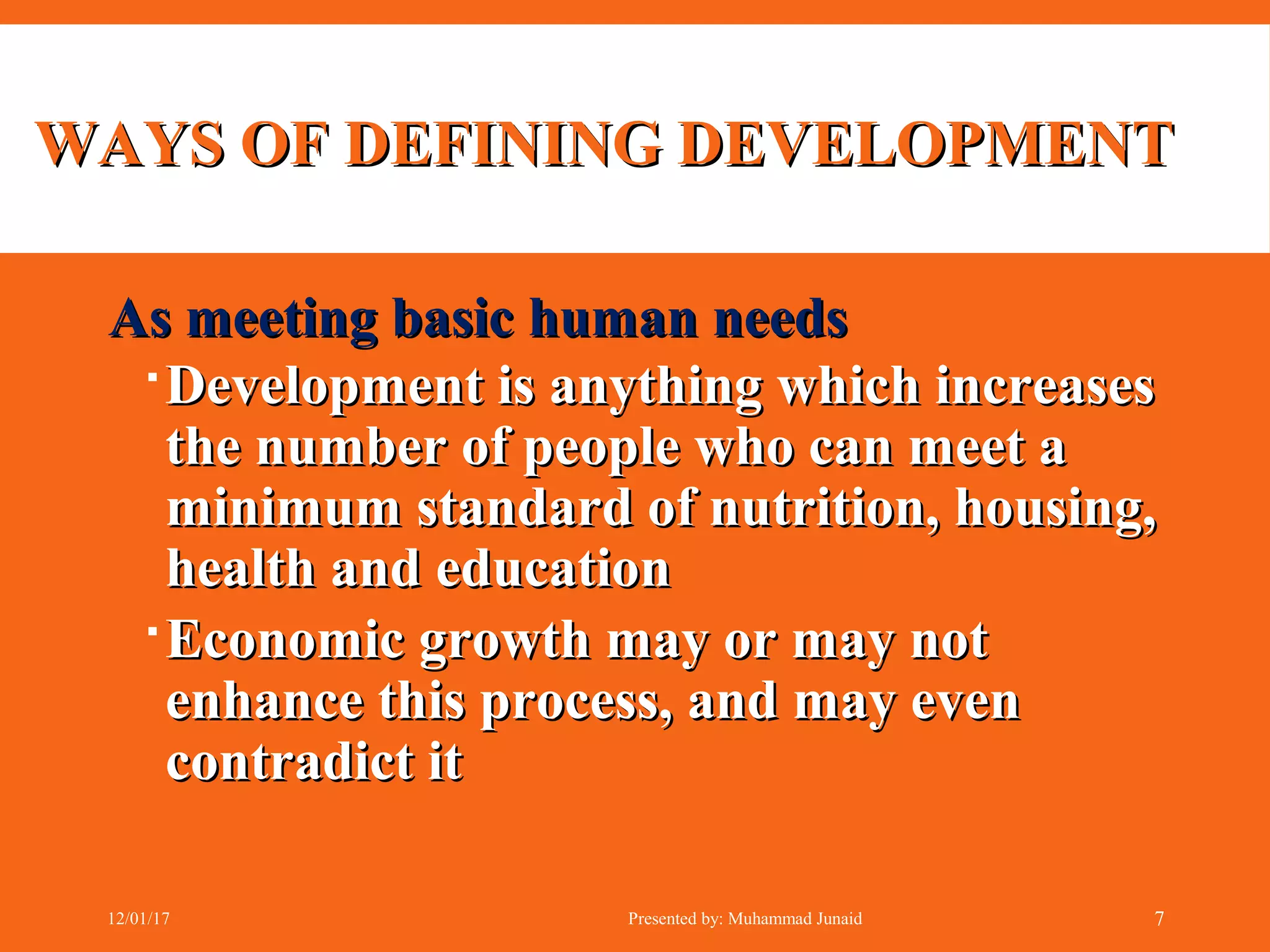 WAYS OF DEFINING DEVELOPMENTWAYS OF DEFINING DEVELOPMENT
As meeting basic human needsAs meeting basic human needs
Development is anything which increasesDevelopment is anything which increases
the number of people who can meet athe number of people who can meet a
minimum standard of nutrition, housing,minimum standard of nutrition, housing,
health and educationhealth and education
Economic growth may or may notEconomic growth may or may not
enhance this process, and may evenenhance this process, and may even
contradict itcontradict it
12/01/17 Presented by: Muhammad Junaid 7
 