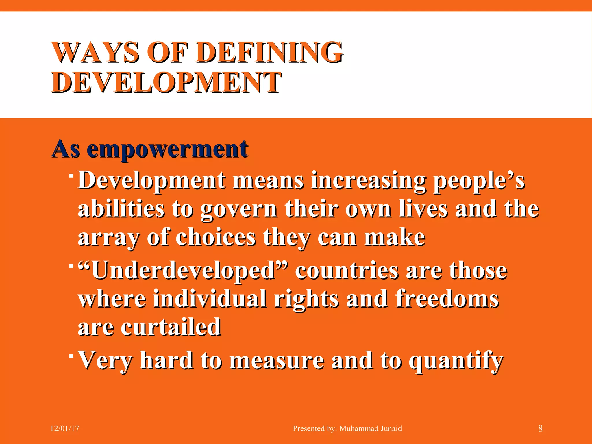 WAYS OF DEFININGWAYS OF DEFINING
DEVELOPMENTDEVELOPMENT
As empowermentAs empowerment
Development means increasing people’sDevelopment means increasing people’s
abilities to govern their own lives and theabilities to govern their own lives and the
array of choices they can makearray of choices they can make
““Underdeveloped” countries are thoseUnderdeveloped” countries are those
where individual rights and freedomswhere individual rights and freedoms
are curtailedare curtailed
Very hard to measure and to quantifyVery hard to measure and to quantify
12/01/17 Presented by: Muhammad Junaid 8
 