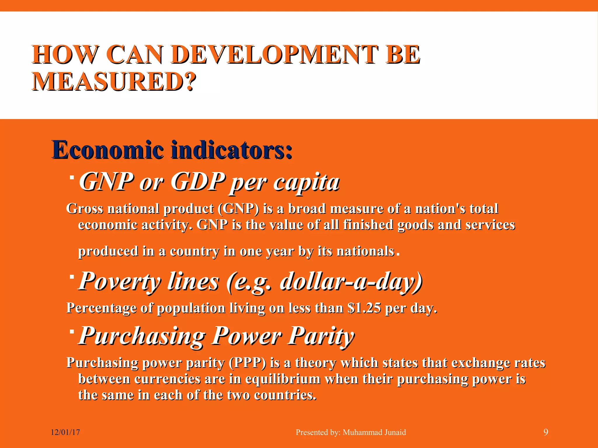 HOW CAN DEVELOPMENT BEHOW CAN DEVELOPMENT BE
MEASURED?MEASURED?
Economic indicators:Economic indicators:
GNP or GDP per capitaGNP or GDP per capita
Gross national product (GNP) is a broad measure of a nation's totalGross national product (GNP) is a broad measure of a nation's total
economic activity. GNP is the value of all finished goods and serviceseconomic activity. GNP is the value of all finished goods and services
produced in a country in one year by its nationalsproduced in a country in one year by its nationals.
Poverty lines (e.g. dollar-a-day)Poverty lines (e.g. dollar-a-day)
Percentage of population living on less than $1.25 per day.Percentage of population living on less than $1.25 per day.
Purchasing Power ParityPurchasing Power Parity
Purchasing power parity (PPP) is a theory which states that exchange ratesPurchasing power parity (PPP) is a theory which states that exchange rates
between currencies are in equilibrium when their purchasing power isbetween currencies are in equilibrium when their purchasing power is
the same in each of the two countries.the same in each of the two countries.
12/01/17 Presented by: Muhammad Junaid 9
 