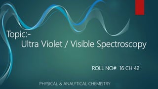 Topic:-
Ultra Violet / Visible Spectroscopy
ROLL NO# 16 CH 42
PHYSICAL & ANALYTICAL CHEMISTRY
 