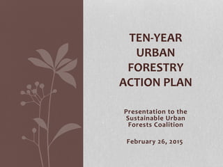 Presentation to the
Sustainable Urban
Forests Coalition
February 26, 2015
TEN-YEAR
URBAN
FORESTRY
ACTION PLAN
 