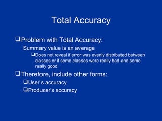Total Accuracy
Problem with Total Accuracy:
Summary value is an average
Does not reveal if error was evenly distributed between
classes or if some classes were really bad and some
really good
Therefore, include other forms:
User’s accuracy
Producer’s accuracy
 