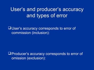 User’s and producer’s accuracy
and types of error
User’s accuracy corresponds to error of
commission (inclusion):
Producer’s accuracy corresponds to error of
omission (exclusion):
 