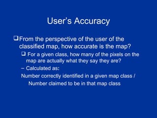 User’s Accuracy
From the perspective of the user of the
classified map, how accurate is the map?
 For a given class, how many of the pixels on the
map are actually what they say they are?
– Calculated as:
Number correctly identified in a given map class /
Number claimed to be in that map class
 