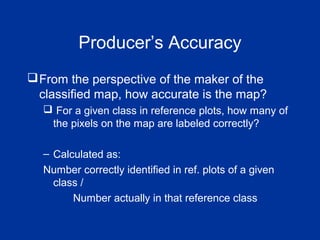 Producer’s Accuracy
From the perspective of the maker of the
classified map, how accurate is the map?
 For a given class in reference plots, how many of
the pixels on the map are labeled correctly?
– Calculated as:
Number correctly identified in ref. plots of a given
class /
Number actually in that reference class
 