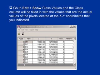  Go to Edit > Show Class Values and the Class
column will be filled in with the values that are the actual
values of the pixels located at the X-Y coordinates that
you indicated
 