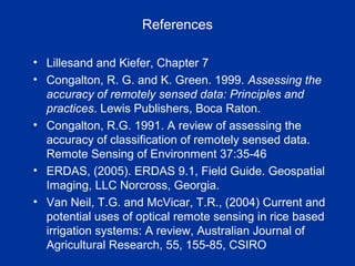 References
• Lillesand and Kiefer, Chapter 7
• Congalton, R. G. and K. Green. 1999. Assessing the
accuracy of remotely sensed data: Principles and
practices. Lewis Publishers, Boca Raton.
• Congalton, R.G. 1991. A review of assessing the
accuracy of classification of remotely sensed data.
Remote Sensing of Environment 37:35-46
• ERDAS, (2005). ERDAS 9.1, Field Guide. Geospatial
Imaging, LLC Norcross, Georgia.
• Van Neil, T.G. and McVicar, T.R., (2004) Current and
potential uses of optical remote sensing in rice based
irrigation systems: A review, Australian Journal of
Agricultural Research, 55, 155-85, CSIRO
 