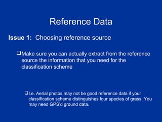 Reference Data
Issue 1: Choosing reference source
Make sure you can actually extract from the reference
source the information that you need for the
classification scheme
I.e. Aerial photos may not be good reference data if your
classification scheme distinguishes four species of grass. You
may need GPS’d ground data.
 