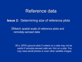 Reference data
Issue 2: Determining size of reference plots
Match spatial scale of reference plots and
remotely-sensed data
I.e. GPS’d ground plots 5 meters on a side may not be
useful if remotely-sensed cells are 1km on a side. You
may need aerial photos or even other satellite images.
 