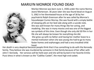 MARILYN MONROE FOUND DEAD
                               Marilyn Monroe was born June 1, 1926 under the name Norma
                               Jeane Mortenson. 36 years later she was found dead on August
                               5, 1962 in her Brentwood house at the age of 36 by her
                               psychiatrist Ralph Greenson after he was called by Monroe's
                               housekeeper Eunice Murray. She was found with a empty bottle
                               of sleeping pills on her bed side along with a suicide note.
                               She was well known for many things like her acting, and
                               modeling. She was in many movies and was one of the biggest
                               sex symbols of this time. Even though she only did 30 film in her
                               life she will always be known for everything she did.
                                She grew up with no father and having her mother leave to a
                               mental institution when she was young she had to go to many
                               foster homes and orphanages and had a very troubled child
                               hood.
Her death is very skeptical because people think that it has something to do with the Kennedy
family. They believe she was murdered by someone in that family because of her affair with
John F. Kennedy. Her services will be held soon and she will be buried in her favorite Emilio
Pucci dress in what is known as the “Cadillac Casket”, the most high end casket.
 
