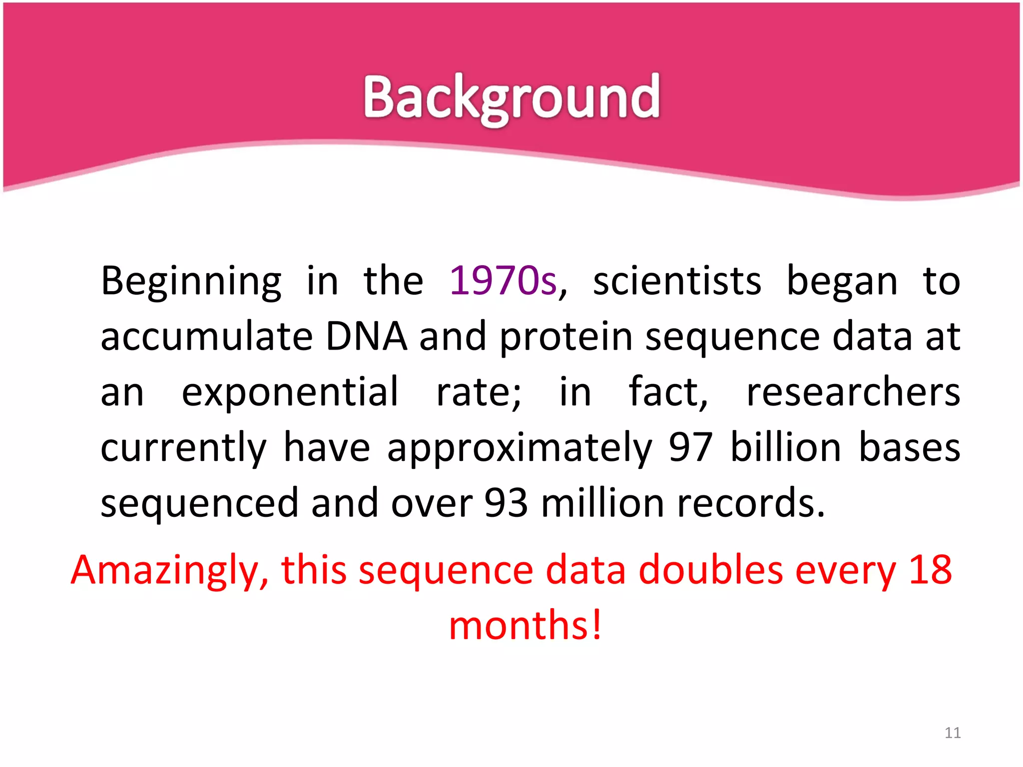 Beginning in the 1970s , scientists began to accumulate DNA and protein sequence data at an exponential rate; in fact, researchers currently have approximately 97 billion bases sequenced and over 93 million records. Amazingly, this sequence data doubles every 18 months! 