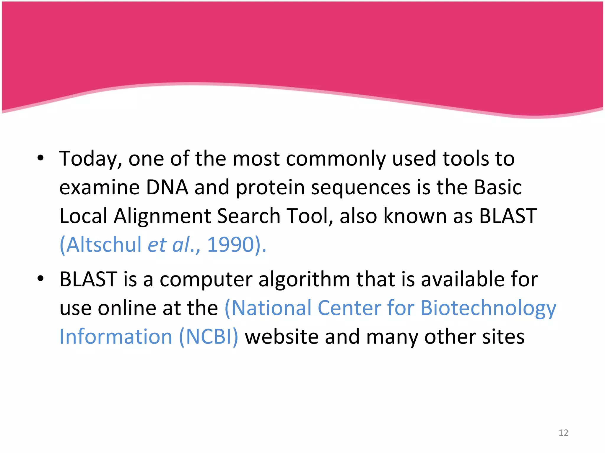 Today, one of the most commonly used tools to examine DNA and protein sequences is the Basic Local Alignment Search Tool, also known as BLAST (Altschul et al ., 1990). BLAST is a computer algorithm that is available for use online at the (National Center for Biotechnology Information (NCBI) website and many other sites 