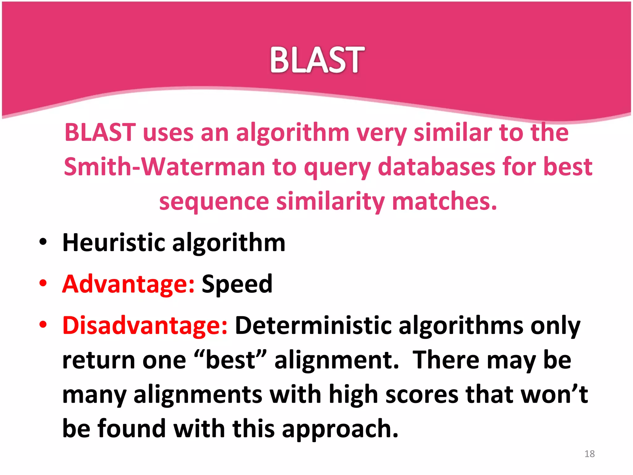 BLAST uses an algorithm very similar to the Smith-Waterman to query databases for best sequence similarity matches. Heuristic algorithm Advantage: Speed Disadvantage: Deterministic algorithms only return one “best” alignment. There may be many alignments with high scores that won’t be found with this approach. 