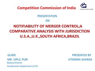 PRESENTATION
ON
NOTIFIABILITY OF MERGER CONTROL;A
COMPARATIVE ANALYSIS WITH JURISDICTION
U.S.A.,U.K.,SOUTH AFRICA,BRAZIL
GUIDE PRESENTED BY
MR. VIPUL PURI JITENDRA SHARDA
Deputy Director
Combination Department of CCI
Competition Commission of India
 