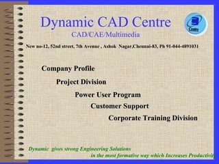 Company Profile Corporate Training Division Project Division Power User Program New no-12, 52nd street, 7th Avenue , Ashok  Nagar,Chennai-83, Ph 91-044-4891031 Customer Support Dynamic  gives strong Engineering Solutions  in the most formative way which Increases Productivity   Dynamic CAD Centre CAD/CAE/Multimedia 