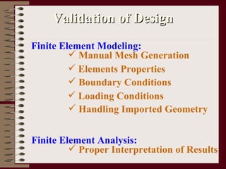 Validation of Design Finite Element Modeling: Manual Mesh Generation Elements Properties Boundary Conditions Loading Conditions Handling Imported Geometry Finite Element Analysis: Proper Interpretation of Results 