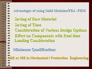 Advantages of using Solid Modular/FEA -FEM Saving of Raw Material Saving of Time Consideration of Various Design Options Effect on Components with Real time Loading Consideration Minimum Qualification: BE or ME in Mechanical / Production  Engineering 