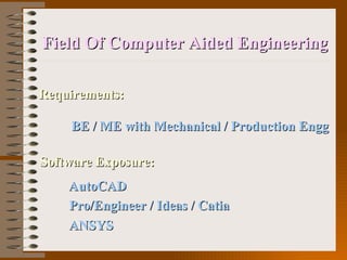 Field Of Computer Aided Engineering Requirements: BE / ME with Mechanical / Production Engg   Software Exposure:   AutoCAD Pro/Engineer / Ideas / Catia  ANSYS 