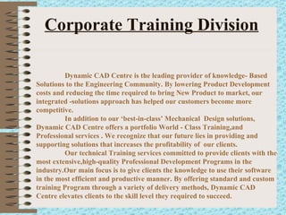 Corporate Training Division Dynamic CAD Centre is the leading provider of knowledge- Based Solutions to the Engineering Community. By lowering Product Development costs and reducing the time required to bring New Product to market, our integrated -solutions approach has helped our customers become more competitive. In addition to our ‘best-in-class’ Mechanical  Design solutions, Dynamic CAD Centre offers a portfolio World - Class Training,and Professional services . We recognize that our future lies in providing and supporting solutions that increases the profitability of  our clients. Our technical Training services committed to provide clients with the most extensive,high-quality Professional Development Programs in the industry.Our main focus is to give clients the knowledge to use their software in the most efficient and productive manner. By offering standard and custom training Program through a variety of delivery methods, Dynamic CAD Centre elevates clients to the skill level they required to succeed. 