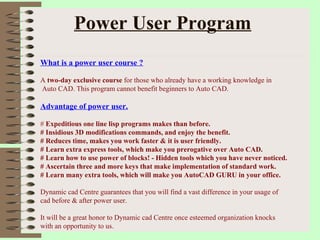Power User Program What is a power user course ? A  two-day exclusive course  for those who already have a working knowledge in Auto CAD. This program cannot benefit beginners to Auto CAD. Advantage of power user. #  Expeditious one line lisp programs makes than before. # Insidious 3D modifications commands, and enjoy the benefit. # Reduces time, makes you work faster & it is user friendly. # Learn extra express tools, which make you prerogative over Auto CAD. # Learn how to use power of blocks! - Hidden tools which you have never noticed. # Ascertain three and more keys that make implementation of standard work. # Learn many extra tools, which will make you AutoCAD GURU in your office. Dynamic cad Centre guarantees that you will find a vast difference in your usage of  cad before & after power user. It will be a great honor to Dynamic cad Centre once esteemed organization knocks  with an opportunity to us.  