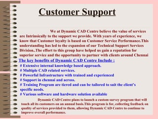 Customer Support     We at Dynamic CAD Centre believe the value of services are Intrinsically to the support we provide. With years of experience, we know that Customer loyalty is based on Customer Service Performance.This understanding has led to the expansion of our Technical Support Services Division..The effort to this group have helped us gain a reputation for superior service and the opportunity to partner with clients around Chennai The key benefits of Dynamic CAD Centre Include : # Extensive internal knowledge based approach. # Multiple CAD related services. # Powerful Infrastructure with trained and experienced  # Support in chennai and across. # Training Program are tiered and can be tailored to suit the client’s  specific needs. # Various software and hardware solution available Dynamic CAD Centre plans to launch a custom survey program that will touch all its customers on an annual basis.This program is for, collecting feedback on quality of services provided to them, allowing Dynamic CAD Centre to continue to improve overall performance.  
