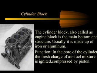 Cylinder Block
The cylinder block, also called as
engine block is the main bottom end
structure. Usually it is made up of
iron or aluminum.
Function: In the bore of the cylinder
the fresh charge of air-fuel mixture
is ignited,compressed by piston.
 