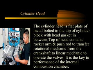 Cylinder Head
The cylinder head is flat plate of
metal bolted to the top of cylinder
block with head gasket in
between;Top of head contains
rocker arm & push rod to transfer
rotational mechanic from the
crankshaft to linear mechanic to
operate the valves. It is the key to
performance of the internal
combustion chamber.
 