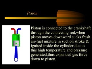 Piston
Piston is connected to the crankshaft
through the connecting rod,when
piston moves downward sucks fresh
air-fuel mixture in suction stroke &
ignited inside the cylinder due to
this high temperature and pressure
generated,thus expanded gas force
down to piston.
 
