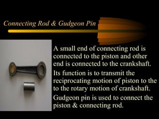 Connecting Rod & Gudgeon Pin
A small end of connecting rod is
connected to the piston and other
end is connected to the crankshaft.
Its function is to transmit the
reciprocating motion of piston to the
to the rotary motion of crankshaft.
Gudgeon pin is used to connect the
piston & connecting rod.
 