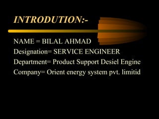 INTRODUTION:-
NAME = BILAL AHMAD
Designation= SERVICE ENGINEER
Department= Product Support Desiel Engine
Company= Orient energy system pvt. limitid
 