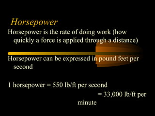 Horsepower
Horsepower is the rate of doing work (how
quickly a force is applied through a distance)
Horsepower can be expressed in pound feet per
second
1 horsepower = 550 lb/ft per second
= 33,000 lb/ft per
minute
 