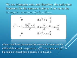 We use triangular sets, and therefore, the activation
functions for the neurons in Layer 2 are set to the
triangular membership functions.
where a and b are parameters that control the center and the
width of the triangle, respectively, 𝑥𝑖
(2)
is the input and, 𝑦𝑖
(2)
is
the output of fuzzification neuron( 𝑖 )in Layer 2.
 