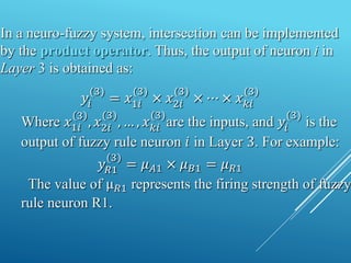 𝑦𝑖
(3)
= 𝑥1𝑖
(3)
× 𝑥2𝑖
(3)
× ⋯ × 𝑥𝑘𝑖
(3)
Where 𝑥1𝑖
3
, 𝑥2𝑖
(3)
, … , 𝑥𝑘𝑖
(3)
are the inputs, and 𝑦𝑖
(3)
is the
output of fuzzy rule neuron 𝑖 in Layer 3. For example:
𝑦𝑅1
(3)
= 𝜇𝐴1 × 𝜇𝐵1 = 𝜇𝑅1
The value of µ𝑅1 represents the firing strength of fuzzy
rule neuron R1.
In a neuro-fuzzy system, intersection can be implemented
by the product operator. Thus, the output of neuron i in
Layer 3 is obtained as:
 